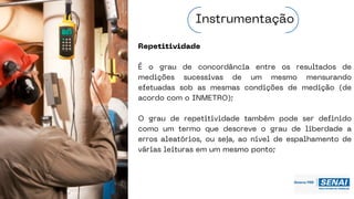 Repetitividade
É o grau de concordância entre os resultados de
medições sucessivas de um mesmo mensurando
efetuadas sob as mesmas condições de medição (de
acordo com o INMETRO);
O grau de repetitividade também pode ser definido
como um termo que descreve o grau de liberdade a
erros aleatórios, ou seja, ao nível de espalhamento de
várias leituras em um mesmo ponto;
Instrumentação
 
