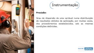 Precisão:
Grau de dispersão de uma variável numa distribuição
de resultados obtidos da aplicação, por muitas vezes,
dos procedimentos estabelecidos, sob as mesmas
condições definidas.
Instrumentação
 