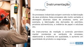 Introdução
Os processos industriais exigem controle na fabricação
de seus produtos. Estes processos são muito variados e
abrangem diversos tipos de produtos, como, por
exemplo, a fabricação dos derivados do petróleo,
produtos alimentícios, a indústria de papel e celulose
etc.
Os instrumentos de medição e controle permitem
manter constantes as variáveis do processo,
objetivando a melhoria em qualidade, o aumento em
quantidade do produto e a segurança.
Instrumentação
 