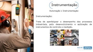 Automação x Instrumentação
Instrumentação:
Trata de aperfeiçoar o desempenho dos processos
industriais, pelo desenvolvimento e aplicação de
instrumentos de controle e medição.
Instrumentação
 