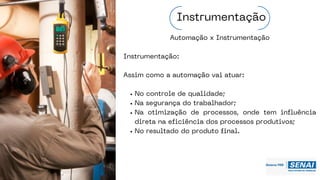 Automação x Instrumentação
Instrumentação:
Assim como a automação vai atuar:
No controle de qualidade;
Na segurança do trabalhador;
Na otimização de processos, onde tem influência
direta na eficiência dos processos produtivos;
No resultado do produto final.
Instrumentação
 