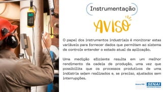 O papel dos instrumentos industriais é monitorar estas
variáveis para fornecer dados que permitam ao sistema
de controle entender o estado atual da aplicação.
Uma medição eficiente resulta em um melhor
rendimento da cadeia de produção, uma vez que
possibilita que os processos produtivos de uma
indústria sejam realizados e, se preciso, ajustados sem
interrupções.
Instrumentação
 