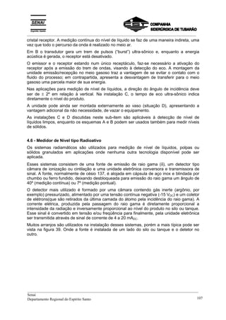 _________________________________________________________________________________________
cristal receptor. A medição contínua do nível de líquido se faz de uma maneira indireta, uma
vez que todo o percurso da onda é realizado no meio ar.
Em B o transdutor gera um trem de pulsos (“burst”) ultra-sônico e, enquanto a energia
acústica é gerada, o receptor está desativado.
O emissor e o receptor estando num único receptáculo, faz-se necessário a ativação do
receptor após a emissão do trem de ondas, visando à detecção do eco. A montagem da
unidade emissão/recepção no meio gasoso traz a vantagem de se evitar o contato com o
fluido do processo; em contrapartida, apresenta a desvantagem de transferir para o meio
gasoso uma parcela maior de sua energia.
Nas aplicações para medição de nível de líquidos, a direção do ângulo de incidência deve
ser de ± 2º em relação à vertical. Na instalação C, o tempo de eco ultra-sônico indica
diretamente o nível do produto.
A unidade pode ainda ser montada externamente ao vaso (situação D), apresentando a
vantagem adicional da não necessidade, de vazar o equipamento.
As instalações C e D discutidas neste sub-item são aplicáveis à detecção de nível de
líquidos limpos, enquanto os esquemas A e B podem ser usados também para medir níveis
de sólidos.
4.6 - Medidor de Nível tipo Radioativo
Os sistemas radiamáticos são utilizados para medição de nível de líquidos, polpas ou
sólidos granulados em aplicações onde nenhuma outra tecnologia disponível pode ser
aplicada.
Esses sistemas consistem de uma fonte de emissão de raio gama (δ), um detector tipo
câmara de ionização ou cintilação e uma unidade eletrônica conversora e transmissora de
sinal. A fonte, normalmente de césio 137, é alojada em cápsula de aço inox e blindada por
chumbo ou ferro fundido, deixando desbloqueada para emissão do raio gama um ângulo de
40º (medição contínua) ou 7º (medição pontual).
O detector mais utilizado é formado por uma câmara contendo gás inerte (argônio, por
exemplo) pressurizado, alimentado por uma tensão contínua negativa (-15 VDC) e um coletor
de elétrons(que são retirados da última camada do átomo pela incidência do raio gama). A
corrente elétrica, produzida pela passagem do raio gama é diretamente proporcional a
intensidade da radiação e inversamente proporcional ao nível do produto no silo ou tanque.
Esse sinal é convertido em tensão e/ou freqüência para finalmente, pela unidade eletrônica
ser transmitida através de sinal de corrente de 4 a 20 mADC.
Muitos arranjos são utilizados na instalação desses sistemas, porém a mais típica pode ser
vista na figura 39. Onde a fonte é instalada de um lado do silo ou tanque e o detetor no
outro.
__________________________________________________________________________________________
Senai
Departamento Regional do Espírito Santo 107
 