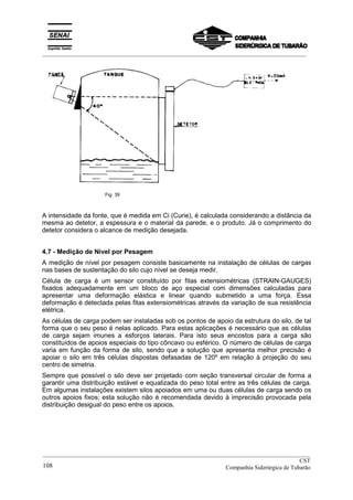 _________________________________________________________________________________________
Fig. 39
A intensidade da fonte, que é medida em Ci (Curie), é calculada considerando a distância da
mesma ao detetor, a espessura e o material da parede, e o produto. Já o comprimento do
detetor considera o alcance de medição desejada.
4.7 - Medição de Nível por Pesagem
A medição de nível por pesagem consiste basicamente na instalação de células de cargas
nas bases de sustentação do silo cujo nível se deseja medir.
Célula de carga é um sensor constituído por fitas extensiométricas (STRAIN-GAUGES)
fixados adequadamente em um bloco de aço especial com dimensões calculadas para
apresentar uma deformação elástica e linear quando submetido a uma força. Essa
deformação é detectada pelas fitas extensiométricas através da variação de sua resistência
elétrica.
As células de carga podem ser instaladas sob os pontos de apoio da estrutura do silo, de tal
forma que o seu peso é nelas aplicado. Para estas aplicações é necessário que as células
de carga sejam imunes a esforços laterais. Para isto seus encostos para a carga são
constituídos de apoios especiais do tipo côncavo ou esférico. O número de células de carga
varia em função da forma de silo, sendo que a solução que apresenta melhor precisão é
apoiar o silo em três células dispostas defasadas de 120º em relação à projeção do seu
centro de simetria.
Sempre que possível o silo deve ser projetado com seção transversal circular de forma a
garantir uma distribuição estável e equalizada do peso total entre as três células de carga.
Em algumas instalações existem silos apoiados em uma ou duas células de carga sendo os
outros apoios fixos; esta solução não é recomendada devido à imprecisão provocada pela
distribuição desigual do peso entre os apoios.
__________________________________________________________________________________________
CST
Companhia Siderúrgica de Tubarão108
 
