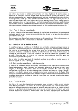_________________________________________________________________________________________
do volume ou massa de sólidos armazenados em silos, depósitos de compensação e
sistemas de dosagem. Embora alguns deles tenham aplicação quase que universal com
ótimos resultados, perdem lugar devido a seu custo elevado, para dispositivos mais simples,
menos precisos, desde que estes atendam satisfatoriamente aos requisitos do processo e
às condições físicas para a sua instalação. Para a seleção do dispositivo mais adequado
para cada caso, torna-se imprescindível o conhecimento do funcionamento e das limitações
dos diversos tipos de transdutores existentes, devendo ser considerados ainda aos fatores,
tais como: material estocado; geometria e estrutura do silo; precisão requerida; custo; etc.
4.8.1 - Tipos de sistemas mais utilizados
A técnica a ser utilizada para medição de nível de sólido deve ser escolhida após análise da
aplicação quanto ao seu comportamento dinâmico, tipo de silo ou tanque, tipo do material,
precisão requerida, etc.
Dentre as técnicas disponíveis podemos citar a sonda capacitiva, o sistema de pesagem, o
sistema radioativos, ultra-sônicos todos já abordados anteriormente.
4.9 - Escolha do tipo de Medidor de Nível
A escolha do tipo de medidor de nível não é uma tarefa tão simples quanto parece ser a
princípio. Excluindo aplicações para líquidos como a água que não requer grandes cuidados
na escolha, a especificação do sensor deve levar em consideração as características
químicas e físicas, o estado da matéria, as interferências das variáveis temperatura e
pressão e principalmente o local da instalação. Se a opção melhor for a medição por
pressão diferencial deve-se recorrer as mesmas recomendações sugeridas para os
medidores de pressão de líquidos.
Se, o fluido for sólido granulado é importante verificar a geração de poeira, vapores e
também o perfil de carga e descarga.
4.10 - Instrumentos para Alarme e Intertravamento
A medição de nível está sempre relacionada a monitoração e/ou controle da quantidade de
fluidos estocados em silos e tanques em processos geralmente dinâmicos e assim com
cargas e descargas freqüentes. Esta movimentação constante faz com que haja
necessidade de utilização de medidores de nível ponterais denominados chaves de nível,
que tem por objetivo acusar uma condição extrema no armazenamento do fluido. Esta
condição extrema visa sempre evitar que haja ou material em excesso no reservatório o que
ocasionaria transbordo ou falta de material o que faria, por exemplo uma bomba cavitar
(trabalhar em vazio).
4.10.1 - Chaves de Nível
As chaves de nível são dispositivos próprios para atuar em determinados pontos fixos de
nível. Estes pontos fixos são valores de nível em equipamentos que, uma vez alcançados,
exigem o desencadeamento de alguma ação necessária à boa operação ou à segurança do
sistema ao qual pertence o equipamento. Assim sendo, uma chave de nível pode ligar uma
bomba, acionar um alarme ou desencadear uma seqüência de operações automáticas
__________________________________________________________________________________________
CST
Companhia Siderúrgica de Tubarão110
 