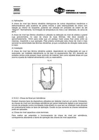 _________________________________________________________________________________________
c) Aplicações
A chave de nível tipo lâmina vibratória distingue-se de outros dispositivos mecânicos e
eletromecânicos pela ausência de partes móveis e pela estanqueidade da chave com
relação ao interior do recipiente, podendo ser utilizada em pressões da ordem de até
10kg/cm2
. Normalmente, há limitação de temperatura do meio a ser detectado, de cerca de
80ºC.
A chave de nível tipo lâmina vibratória é utilizada na detecção do nível de sólidos a granel
cuja granulometria, no caso da chave de duas lâminas, não deve exceder a,
aproximadamente, 10mm para evitar que um pedaço maior possa ficar preso entre as
mesmas, impedindo a sua operação. Pela própria construção esta chave de nível é mais
sensível na extremidade das lâminas vibratórias, já que a amplitude da vibração neste ponto
é maior.
d) Instalação
A chave de nível tipo lâmina vibratória poderá, dependendo da configuração em que é
executada, ser instalada lateralmente ou de topo no equipamento (fig. 42), devendo ser
evitados cantos onde possam haver acúmulo de material, bem como aquelas áreas em que
ocorra a queda de material alimentando o silo ou reservatório.
Fig. 42
4.10.2.2 - Chave de Nível por Admitância
Existem diversos tipos de dispositivos utilizados por detectar nível em um ponto. Entretanto,
as chaves de nível com tecnologia admitância por serem totalmente digitais e por possuírem
circuito de proteção contra incrustação (cote-shield) é a que tem se mostrado mais eficiente
em praticamente todos os tipos de aplicação. Exceto os que somente as chaves radioativas
pode ser aplicadas.
a) Chave de nível capacitiva a dois terminais
Para melhor ser entendido o funcionamento da chave de nível por admitância,
começaremos abordando a teoria de operação das chaves de nível capacitivas.
__________________________________________________________________________________________
CST
Companhia Siderúrgica de Tubarão112
 