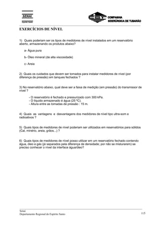 _________________________________________________________________________________________
EXERCÍCIOS DE NÍVEL
1) Quais poderiam ser os tipos de medidores de nível instalados em um reservatório
aberto, armazenando os produtos abaixo?
a- Água pura
b- Óleo mineral (de alta viscosidade)
c- Areia
2) Quais os cuidados que devem ser tomados para instalar medidores de nível (por
diferença de pressão) em tanques fechados ?
3) No reservatório abaixo, qual deve ser a faixa de medição (em pressão) do transmissor de
nível ?
- O reservatório é fechado e pressurizado com 300 kPa.
- O líquido armazenado é água (25 ºC).
- Altura entre as tomadas de pressão : 15 m.
4) Quais as vantagens e desvantagens dos medidores de nível tipo ultra-som e
radioativos ?
5) Quais tipos de medidores de nível poderiam ser utilizados em reservatórios para sólidos
(Cal, minério, areia, grãos...) ?
6) Quais tipos de medidores de nível posso utilizar em um reservatório fechado contendo
água, óleo e gás (já separados pela diferença de densidade; por não se misturarem) se
preciso conhecer o nível da interface água/óleo?
__________________________________________________________________________________________
Senai
Departamento Regional do Espírito Santo 115
 