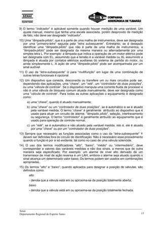 _________________________________________________________________________________________
9) O termo “indicador” é aplicável somente quando houver medição de uma variável. Um
ajuste manual, mesmo que tenha uma escala associada, porém desprovido de medição
de fato, não deve ser designado “indicador”.
10) Uma “lâmpada-piloto”, que é a parte de uma malha de instrumentos, deve ser designada
por uma “primeira-letra” seguida pela “letra subsequente”. Entretanto, se é desejado
identificar uma “lâmpada-piloto” que não é parte de uma malha de instrumentos, a
“lâmpada-piloto” pode ser designada da mesma maneira ou alternadamente por uma
simples letra L. Por exemplo: a lâmpada que indica a operação de um motor elétrico pode
ser designada com EL, assumindo que a tensão é a variável medida ou XL assumindo a
lâmpada é atuada por contatos elétricos auxiliares do sistema de partida do motor, ou
ainda simplesmente L. A ação de uma “lâmpada-piloto” pode ser acompanhada por um
sinal audível.
11) O uso da “letra-subsequente” U para “multifunção” em lugar de uma combinação de
outras letras funcionais é opcional.
12) Um dispositivo que conecta, desconecta ou transfere um ou mais circuitos pode ser,
dependendo das aplicações, uma “chave”, um “relé”, um “controlador de duas posições”,
ou uma “válvula de controle”. Se o dispositivo manipula uma corrente fluida de processo e
não é uma válvula de bloqueio comum atuada manualmente, deve ser designada como
uma “válvula de controle”. Para todas as outras aplicações o equipamento é designado
como:
a) uma “chave”, quando é atuado manualmente;
b) uma “chave” ou um “controlador de duas posições”, se é automático e se é atuado
pela variável medida. O termo “chave” é geralmente atribuído ao dispositivo que é
usado para atuar um circuito de alarme, “lâmpada piloto”, seleção, intertravamento
ou segurança. O termo “controlador” é geralmente atribuído ao equipamento que é
usado para operação de controle normal;
c) um “relé”, se é automático e não atuado pela variável medida, isto é, ele é atuado
por uma “chave” ou por um “controlador de duas posições”.
13) Sempre que necessário as funções associadas como o uso da “letra-subsequente” Y
devem ser definidas fora do círculo de identificação. Não é necessário esse procedimento
quando a função é por si só evidente, tal como no caso de uma válvula solenóide.
14) O uso dos termos modificadores “alto”, “baixo”, “médio” ou “intermediário”, deve
corresponder a valores das variáveis medidas e não dos sinais, a menos que de outra
maneira seja especificado. Por exemplo: um alarme de nível alto derivado de um
transmissor de nível de ação reversa é um LAH, embora o alarme seja atuado quando o
sinal alcança um determinado valor baixo. Os termos podem ser usados em combinações
apropriadas..
15) Os termos “alto” e “baixo”, quando aplicados para designar a posição de válvulas, são
definidos como:
alto
- denota que a válvula está em ou aproxima-se da posição totalmente aberta;
baixo
- denota que a válvula está em ou aproxima-se da posição totalmente fechada.
__________________________________________________________________________________________
Senai
Departamento Regional do Espírito Santo 13
 