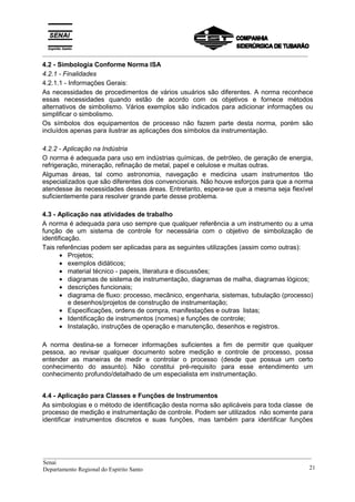 _________________________________________________________________________________________
4.2 - Simbologia Conforme Norma ISA
4.2.1 - Finalidades
4.2.1.1 - Informações Gerais:
As necessidades de procedimentos de vários usuários são diferentes. A norma reconhece
essas necessidades quando estão de acordo com os objetivos e fornece métodos
alternativos de simbolismo. Vários exemplos são indicados para adicionar informações ou
simplificar o simbolismo.
Os símbolos dos equipamentos de processo não fazem parte desta norma, porém são
incluídos apenas para ilustrar as aplicações dos símbolos da instrumentação.
4.2.2 - Aplicação na Indústria
O norma é adequada para uso em indústrias químicas, de petróleo, de geração de energia,
refrigeração, mineração, refinação de metal, papel e celulose e muitas outras.
Algumas áreas, tal como astronomia, navegação e medicina usam instrumentos tão
especializados que são diferentes dos convencionais. Não houve esforços para que a norma
atendesse às necessidades dessas áreas. Entretanto, espera-se que a mesma seja flexível
suficientemente para resolver grande parte desse problema.
4.3 - Aplicação nas atividades de trabalho
A norma é adequada para uso sempre que qualquer referência a um instrumento ou a uma
função de um sistema de controle for necessária com o objetivo de simbolização de
identificação.
Tais referências podem ser aplicadas para as seguintes utilizações (assim como outras):
• Projetos;
• exemplos didáticos;
• material técnico - papeis, literatura e discussões;
• diagramas de sistema de instrumentação, diagramas de malha, diagramas lógicos;
• descrições funcionais;
• diagrama de fluxo: processo, mecânico, engenharia, sistemas, tubulação (processo)
e desenhos/projetos de construção de instrumentação;
• Especificações, ordens de compra, manifestações e outras listas;
• Identificação de instrumentos (nomes) e funções de controle;
• Instalação, instruções de operação e manutenção, desenhos e registros.
A norma destina-se a fornecer informações suficientes a fim de permitir que qualquer
pessoa, ao revisar qualquer documento sobre medição e controle de processo, possa
entender as maneiras de medir e controlar o processo (desde que possua um certo
conhecimento do assunto). Não constitui pré-requisito para esse entendimento um
conhecimento profundo/detalhado de um especialista em instrumentação.
4.4 - Aplicação para Classes e Funções de Instrumentos
As simbologias e o método de identificação desta norma são aplicáveis para toda classe de
processo de medição e instrumentação de controle. Podem ser utilizados não somente para
identificar instrumentos discretos e suas funções, mas também para identificar funções
__________________________________________________________________________________________
Senai
Departamento Regional do Espírito Santo 21
 