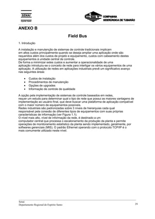 _________________________________________________________________________________________
ANEXO B
Field Bus
1. Introdução
A instalação e manutenção de sistemas de controle tradicionais implicam
em altos custos principalmente quando se deseja ampliar uma aplicação onde são
requeridos além dos custos de projeto e equipamento, custos com cabeamento destes
equipamentos à unidade central de controle.
De forma a minimizar estes custos e aumentar a operacionalidade de uma
aplicação introduziu-se o conceito de rede para interligar os vários equipamentos de uma
aplicação. A utilização de redes em aplicações industriais prevê um significativo avanço
nas seguintes áreas:
• Custos de instalação
• Procedimentos de manutenção
• Opções de upgrades
• Informação de controle de qualidade
A opção pela implementação de sistemas de controle baseados em redes,
requer um estudo para determinar qual o tipo de rede que possui as maiores vantagens de
implementação ao usuário final, que deve buscar uma plataforma de aplicação compatível
com o maior número de equipamentos possíveis.
Redes industriais são padronizadas sobre 3 níveis de hierarquias cada qual
responsável pela conexão de diferentes tipos de equipamentos com suas próprias
características de informação (ver Figura 1.1).
O nível mais alto, nível de informação da rede, é destinado a um
computador central que processa o escalonamento da produção da planta e permite
operações de monitoramento estatístico da planta sendo implementado, geralmente, por
softwares gerenciais (MIS). O padrão Ethernet operando com o protocolo TCP/IP é o
mais comumente utilizado neste nível.
__________________________________________________________________________________________
Senai
Departamento Regional do Espírito Santo 29
 
