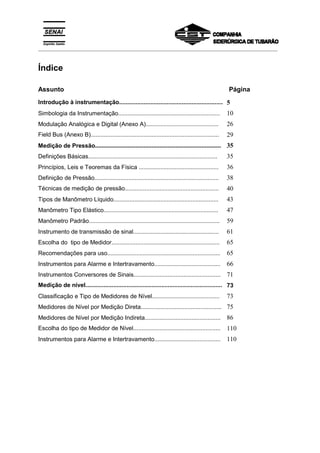 _________________________________________________________________________________________
Índice
Assunto Página
Introdução à instrumentação............................................................... 5
Simbologia da Instrumentação............................................................... 10
Modulação Analógica e Digital (Anexo A)............................................. 26
Field Bus (Anexo B).............................................................................. 29
Medição de Pressão.............................................................................. 35
Definições Básicas................................................................................ 35
Princípios, Leis e Teoremas da Física ................................................. 36
Definição de Pressão............................................................................. 38
Técnicas de medição de pressão......................................................... 40
Tipos de Manômetro Líquido................................................................. 43
Manômetro Tipo Elástico....................................................................... 47
Manômetro Padrão................................................................................. 59
Instrumento de transmissão de sinal..................................................... 61
Escolha do tipo de Medidor................................................................... 65
Recomendações para uso...................................................................... 65
Instrumentos para Alarme e Intertravamento......................................... 66
Instrumentos Conversores de Sinais...................................................... 71
Medição de nível................................................................................... 73
Classificação e Tipo de Medidores de Nível.......................................... 73
Medidores de Nível por Medição Direta.................................................. 75
Medidores de Nível por Medição Indireta............................................... 86
Escolha do tipo de Medidor de Nível..................................................... 110
Instrumentos para Alarme e Intertravamento......................................... 110
 