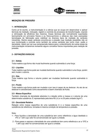 _________________________________________________________________________________________
MEDIÇÃO DE PRESSÃO
1 - INTRODUÇÃO
Como já foi escrito, a instrumentação é a ciência que se ocupa em desenvolver e aplicar
técnicas de medição, indicação, registro e controle de processos de transformação, visando
a otimização da eficiência dos mesmos. Essas técnicas são normalmente suportadas
teoricamente em princípios físicos e ou físico-químicos e utiliza-se das mais avançadas
tecnologias de fabricação para viabilizar os diversos tipos de medição de variáveis
industriais. Dentre essas variáveis encontra-se a pressão cuja medição possibilita não só
sua monitoração e controle como também de outras variáveis tais como nível, vazão e
densidade. Assim por ser sua compreensão básica para o entendimento de outras áreas da
instrumentação iniciaremos revisando alguns conceitos físicos importantes para medição de
pressão.
2 - DEFINIÇÕES BÁSICAS
2.1 - Sólido
Toda matéria cuja forma não muda facilmente quando submetida à uma força.
2.2 - Líquidos
Toda matéria cuja forma pode ser mudada facilmente quando submetida à uma força, porém
sem mudar o volume.
2.3 - Gás
Toda matéria cuja forma e volume podem ser mudadas facilmente quando submetida à
força.
2.4 - Fluido
Toda matéria cuja forma pode ser mudada e por isso é capaz de se deslocar. Ao ato de se
deslocar é caracterizado como escoamento e assim chamado de fluido.
2.5 - Massa Específica
Também chamada de densidade absoluta é a relação entre a massa e o volume de uma
determinada substância. É representada pela letra Ró (ϑ) e no SI pela unidade (kg/m3
).
2.6 - Densidade Relativa
Relação entre massa específica de uma substância A e a massa específica de uma
substância de referência, tomadas à mesma condição de temperatura e pressão.
Nota:
1 - Para líquidos a densidade de uma substância tem como referência a água destilada a
4ºC e 1 atm cujo valor foi convencionado ser igual a unidade.
__________________________________________________________________________________________
Senai
Departamento Regional do Espírito Santo 35
2 - Para gases e vapores a densidade de uma substância tem como referência o ar a 15ºC e
1 atm cujo valor foi convencionado ser igual a unidade.
 