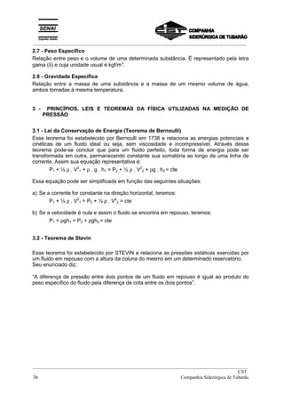_________________________________________________________________________________________
2.7 - Peso Específico
Relação entre peso e o volume de uma determinada substância. É representado pela letra
gama (δ) e cuja unidade usual é kgf/m3
.
2.8 - Gravidade Específica
Relação entre a massa de uma substância e a massa de um mesmo volume de água,
ambos tomadas à mesma temperatura.
3 - PRINCÍPIOS, LEIS E TEOREMAS DA FÍSICA UTILIZADAS NA MEDIÇÃO DE
PRESSÃO
3.1 - Lei da Conservação de Energia (Teorema de Bernoulli)
Esse teorema foi estabelecido por Bernoulli em 1738 e relaciona as energias potenciais e
cinéticas de um fluido ideal ou seja, sem viscosidade e incompressível. Através desse
teorema pode-se concluir que para um fluido perfeito, toda forma de energia pode ser
transformada em outra, permanecendo constante sua somatória ao longo de uma linha de
corrente. Assim sua equação representativa é:
P1 + ½ ρ . V2
1 + ρ . g . h1 = P2 + ½ ρ . V2
2 + ρg . h2 = cte
Essa equação pode ser simplificada em função das seguintes situações:
a) Se a corrente for constante na direção horizontal, teremos:
P1 + ½ ρ . V2
1 = P2 + ½ ρ . V2
2 = cte
b) Se a velocidade é nula e assim o fluido se encontra em repouso, teremos:
P1 + ρgh1 = P2 + ρgh2 = cte
3.2 - Teorema de Stevin
Esse teorema foi estabelecido por STEVIN e relaciona as pressões estáticas exercidas por
um fluido em repouso com a altura da coluna do mesmo em um determinado reservatório.
Seu enunciado diz:
“A diferença de pressão entre dois pontos de um fluido em repouso é igual ao produto do
peso específico do fluido pela diferença de cota entre os dois pontos”.
__________________________________________________________________________________________
CST
36 Companhia Siderúrgica de Tubarão
 
