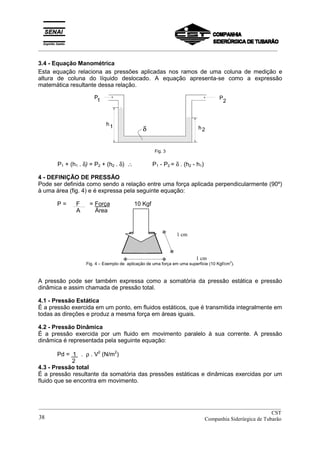 _________________________________________________________________________________________
3.4 - Equação Manométrica
Esta equação relaciona as pressões aplicadas nos ramos de uma coluna de medição e
altura de coluna do líquido deslocado. A equação apresenta-se como a expressão
matemática resultante dessa relação.
Fig. 3
P1 + (h1 . δ) = P2 + (h2 . δ) ∴ P1 - P2 = δ . (h2 - h1)
4 - DEFINIÇÃO DE PRESSÃO
Pode ser definida como sendo a relação entre uma força aplicada perpendicularmente (90º)
à uma área (fig. 4) e é expressa pela seguinte equação:
P = F = Força 10 Kgf
A Área
1 cm
1 cm
Fig. 4 – Exemplo de aplicação de uma força em uma superfície (10 Kgf/cm
2
).
A pressão pode ser também expressa como a somatória da pressão estática e pressão
dinâmica e assim chamada de pressão total.
4.1 - Pressão Estática
É a pressão exercida em um ponto, em fluidos estáticos, que é transmitida integralmente em
todas as direções e produz a mesma força em áreas iguais.
4.2 - Pressão Dinâmica
É a pressão exercida por um fluido em movimento paralelo à sua corrente. A pressão
dinâmica é representada pela seguinte equação:
Pd = 1 . ρ . V2
(N/m2
)
2
4.3 - Pressão total
É a pressão resultante da somatória das pressões estáticas e dinâmicas exercidas por um
fluido que se encontra em movimento.
__________________________________________________________________________________________
CST
Companhia Siderúrgica de Tubarão38
 