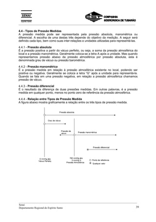 _________________________________________________________________________________________
4.4 - Tipos de Pressão Medidas
A pressão medida pode ser representada pela pressão absoluta, manométrica ou
diferencial. A escolha de uma destas três depende do objetivo da medição. A seguir será
definido cada tipo, bem como suas inter-relações e unidades utilizadas para representá-las.
4.4.1 - Pressão absoluta
É a pressão positiva a partir do vácuo perfeito, ou seja, a soma da pressão atmosférica do
local e a pressão manométrica. Geralmente coloca-se a letra A após a unidade. Mas quando
representamos pressão abaixo da pressão atmosférica por pressão absoluta, esta é
denominada grau de vácuo ou pressão barométrica.
4.4.2 - Pressão manométrica
É a pressão medida em relação à pressão atmosférica existente no local, podendo ser
positiva ou negativa. Geralmente se coloca a letra “G” após a unidade para representá-la.
Quando se fala em uma pressão negativa, em relação a pressão atmosférica chamamos
pressão de vácuo.
4.4.3 - Pressão diferencial
É o resultado da diferença de duas pressões medidas. Em outras palavras, é a pressão
medida em qualquer ponto, menos no ponto zero de referência da pressão atmosférica.
4.4.4 - Relação entre Tipos de Pressão Medida
A figura abaixo mostra graficamente a relação entre os três tipos de pressão medida.
__________________________________________________________________________________________
Senai
Departamento Regional do Espírito Santo 39
 