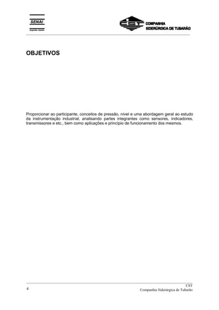 _________________________________________________________________________________________
OBJETIVOS
Proporcionar ao participante, conceitos de pressão, nível e uma abordagem geral ao estudo
da instrumentação industrial, analisando partes integrantes como sensores, indicadores,
transmissores e etc., bem como aplicações e princípio de funcionamento dos mesmos.
__________________________________________________________________________________________
CST
Companhia Siderúrgica de Tubarão4
 