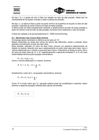 _________________________________________________________________________________________
No tipo ( b ), o ajuste de zero é feito em relação ao lado de alta pressão. Neste tipo há
necessidade de se ajustar a escala a cada mudança de pressão.
No tipo ( c ) a leitura é feita a partir do ponto mínimo da superfície do líquido no lado de alta
pressão, subtraída do ponto máximo do lado de baixa pressão.
A leitura pode ser feita simplesmente medindo o deslocamento do lado de baixa pressão a
partir do mesmo nível do lado de alta pressão, tomando como referência o zero da escala.
A faixa de medição é de aproximadamente 0 ~ 2000 mmH2O/mmHg.
6.2 - Manômetro tipo Coluna Reta Vertical
O emprego deste manômetro é idêntico ao do tubo em “U”.
Nesse manômetro as áreas dos ramos da coluna são diferentes, sendo a pressão maior
aplicada normalmente no lado da maior área.
Essa pressão, aplicada no ramo de área maior provoca um pequeno deslocamento do
líquido na mesma, fazendo com que o deslocamento no outro ramo seja bem maior, face o
volume deslocado ser o mesmo e sua área bem menor. Chamando as áreas do ramo reto e
do ramo de maior área de “a” e “A” respectivamente e aplicando pressões P1 e P2 em suas
extremidades teremos pela equação manométrica:
P1 - P2 = δ (h2 + h1)
Como o volume deslocado é o mesmo, teremos:
A . h1 = a . h2 ∴ h1 = a . h2
A
Substituindo o valor de h1 na equação manométrica, teremos:
P1 - P2 = δ . h2 (1 + a )
A
Como “A” é muito maior que “a”, equação anterior pode ser simplificado e reescrita. Assim
teremos a seguinte equação utilizada para cálculo da pressão.
P1 - P2 = δ . h2
__________________________________________________________________________________________
CST
Companhia Siderúrgica de Tubarão44
 