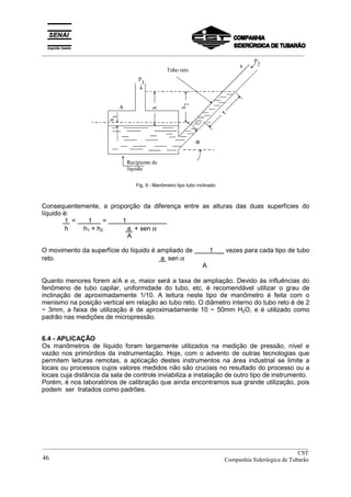 _________________________________________________________________________________________
Fig. 9 - Manômetro tipo tubo inclinado
Consequentemente, a proporção da diferença entre as alturas das duas superfícies do
líquido é:
1 = 1 = 1
h h1 + h2 a + sen α
A
O movimento da superfície do líquido é ampliado de 1 __ vezes para cada tipo de tubo
reto. a sen α
A
Quanto menores forem a/A e α, maior será a taxa de ampliação. Devido às influências do
fenômeno de tubo capilar, uniformidade do tubo, etc. é recomendável utilizar o grau de
inclinação de aproximadamente 1/10. A leitura neste tipo de manômetro é feita com o
menismo na posição vertical em relação ao tubo reto. O diâmetro interno do tubo reto é de 2
~ 3mm, a faixa de utilização é de aproximadamente 10 ~ 50mm H2O, e é utilizado como
padrão nas medições de micropressão.
6.4 - APLICAÇÃO
Os manômetros de líquido foram largamente utilizados na medição de pressão, nível e
vazão nos primórdios da instrumentação. Hoje, com o advento de outras tecnologias que
permitem leituras remotas, a aplicação destes instrumentos na área industrial se limite a
locais ou processos cujos valores medidos não são cruciais no resultado do processo ou a
locais cuja distância da sala de controle inviabiliza a instalação de outro tipo de instrumento.
Porém, é nos laboratórios de calibração que ainda encontramos sua grande utilização, pois
podem ser tratados como padrões.
__________________________________________________________________________________________
CST
Companhia Siderúrgica de Tubarão46
 