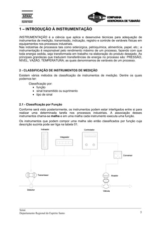 _________________________________________________________________________________________
1 – INTRODUÇÃO À INSTRUMENTAÇÃO
INSTRUMENTAÇÃO é a ciência que aplica e desenvolve técnicas para adequação de
instrumentos de medição, transmissão, indicação, registro e controle de variáveis físicas em
equipamentos nos processos industriais.
Nas indústrias de processos tais como siderúrgica, petroquímica, alimentícia, papel, etc.; a
instrumentação é responsável pelo rendimento máximo de um processo, fazendo com que
toda energia cedida, seja transformada em trabalho na elaboração do produto desejado. As
principais grandezas que traduzem transferências de energia no processo são: PRESSÃO,
NÍVEL, VAZÃO, TEMPERATURA; as quais denominamos de variáveis de um processo.
2 - CLASSIFICAÇÃO DE INSTRUMENTOS DE MEDIÇÃO
Existem vários métodos de classificação de instrumentos de medição. Dentre os quais
podemos ter:
Classificação por:
• função
• sinal transmitido ou suprimento
• tipo de sinal
2.1 - Classificação por Função
Conforme será visto posteriormente, os instrumentos podem estar interligados entre si para
realizar uma determinada tarefa nos processos industriais. A associação desses
instrumentos chama-se malha e em uma malha cada instrumento executa uma função.
Os instrumentos que podem compor uma malha são então classificados por função cuja
descrição sucinta pode ser liga na tabela 01.
__________________________________________________________________________________________
Senai
Departamento Regional do Espírito Santo 5
 