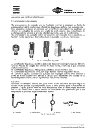 _________________________________________________________________________________________
Acessórios para manômetro tipo Bourdon
f.1) Amortecedores de pulsação
Os amortecedores de pulsação tem por finalidade restringir a passagem do fluido do
processo até um ponto ideal em que a freqüência de pulsação se torne nula ou quase nula.
Esse acessório é instalado em conjunto com o manômetro com objetivo de estabilizar ou
diminuir as oscilações do ponteiro em função do sinal pulsante. Esta estabilização do
ponteiro possibilita a leitura da pressão e também aumenta a vida útil do instrumento.
Os amortecedores de pulsação podem ser adquiridos com restrição fixa ou ajustáveis. A
figura 21 mostra alguns tipos de amortecedores de pulsação encontrados no mercado.
A B C D
Fig. 21 - Amortecedores de pulsação
A - amortecedor de pulsação ajustável, dotado de disco interno com perfuração de diâmetro
variável. Através da seleção dos orifícios do disco interno, escolhe-se o que apresenta
melhor desempenho.
B - Amortecedor de pulsação não ajustável, dotado de capilar interno de inox.
C - Amortecedor de golpes de ariete, com corpo de latão e esfera bloqueadora de aço.
D - Válvula de agulha, supressora de pulsação com regulagem externa. Para encontra o
ponto de melhor desempenho, abre-se a válvula quase totalmente, em seguida vai-se
fechando gradativamente, até que o ponteiro do instrumento estabilize.
f.2) Sifões
Os sifões são utilizados, além de selo, para “isolar” o calor das linhas de vapor d’água ou
líquidos muito quentes, cuja temperatura supera o limite previsto para o instrumento de
pressão. O líquido que fica retido na curva do tubo-sifão esfria e é essa porção de líquido
que irá ter contato com o sensor elástico do instrumento, não permitindo que a alta
temperatura do processo atinja diretamente o mesmo.
A - Cachimbo B - Rabo de Porco C - Bobina D - Alta Pressão
Fig. 22 - Tipos de Sifão
__________________________________________________________________________________________
CST
Companhia Siderúrgica de Tubarão54
 