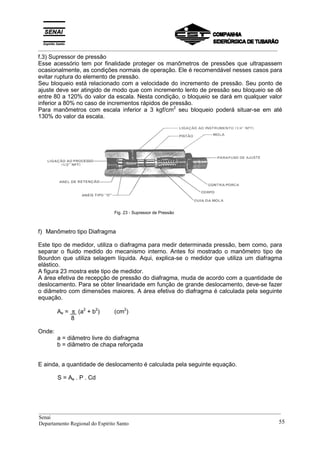 _________________________________________________________________________________________
f.3) Supressor de pressão
Esse acessório tem por finalidade proteger os manômetros de pressões que ultrapassem
ocasionalmente, as condições normais de operação. Ele é recomendável nesses casos para
evitar ruptura do elemento de pressão.
Seu bloqueio está relacionado com a velocidade do incremento de pressão. Seu ponto de
ajuste deve ser atingido de modo que com incremento lento de pressão seu bloqueio se dê
entre 80 a 120% do valor da escala. Nesta condição, o bloqueio se dará em qualquer valor
inferior a 80% no caso de incrementos rápidos de pressão.
Para manômetros com escala inferior a 3 kgf/cm2
seu bloqueio poderá situar-se em até
130% do valor da escala.
Fig. 23 - Supressor de Pressão
f) Manômetro tipo Diafragma
Este tipo de medidor, utiliza o diafragma para medir determinada pressão, bem como, para
separar o fluido medido do mecanismo interno. Antes foi mostrado o manômetro tipo de
Bourdon que utiliza selagem líquida. Aqui, explica-se o medidor que utiliza um diafragma
elástico.
A figura 23 mostra este tipo de medidor.
A área efetiva de recepção de pressão do diafragma, muda de acordo com a quantidade de
deslocamento. Para se obter linearidade em função de grande deslocamento, deve-se fazer
o diâmetro com dimensões maiores. A área efetiva do diafragma é calculada pela seguinte
equação.
Ae = π (a2
+ b2
) (cm2
)
8
Onde:
a = diâmetro livre do diafragma
b = diâmetro de chapa reforçada
E ainda, a quantidade de deslocamento é calculada pela seguinte equação.
S = Ae . P . Cd
__________________________________________________________________________________________
Senai
Departamento Regional do Espírito Santo 55
 