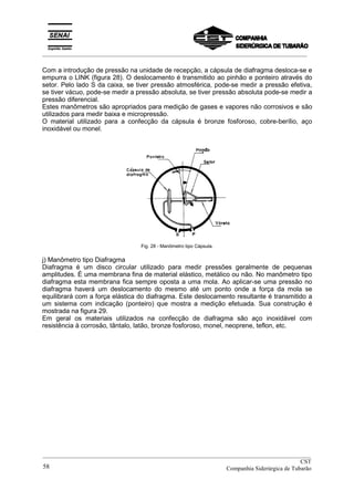 _________________________________________________________________________________________
Com a introdução de pressão na unidade de recepção, a cápsula de diafragma desloca-se e
empurra o LINK (figura 28). O deslocamento é transmitido ao pinhão e ponteiro através do
setor. Pelo lado S da caixa, se tiver pressão atmosférica, pode-se medir a pressão efetiva,
se tiver vácuo, pode-se medir a pressão absoluta, se tiver pressão absoluta pode-se medir a
pressão diferencial.
Estes manômetros são apropriados para medição de gases e vapores não corrosivos e são
utilizados para medir baixa e micropressão.
O material utilizado para a confecção da cápsula é bronze fosforoso, cobre-berílio, aço
inoxidável ou monel.
Fig. 28 - Manômetro tipo Cápsula.
j) Manômetro tipo Diafragma
Diafragma é um disco circular utilizado para medir pressões geralmente de pequenas
amplitudes. É uma membrana fina de material elástico, metálico ou não. No manômetro tipo
diafragma esta membrana fica sempre oposta a uma mola. Ao aplicar-se uma pressão no
diafragma haverá um deslocamento do mesmo até um ponto onde a força da mola se
equilibrará com a força elástica do diafragma. Este deslocamento resultante é transmitido a
um sistema com indicação (ponteiro) que mostra a medição efetuada. Sua construção é
mostrada na figura 29.
Em geral os materiais utilizados na confecção de diafragma são aço inoxidável com
resistência à corrosão, tântalo, latão, bronze fosforoso, monel, neoprene, teflon, etc.
__________________________________________________________________________________________
CST
Companhia Siderúrgica de Tubarão58
 