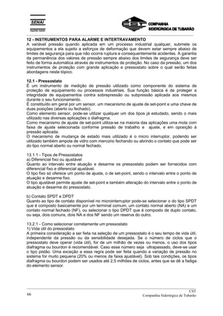 _________________________________________________________________________________________
12 - INSTRUMENTOS PARA ALARME E INTERTRAVAMENTO
A variável pressão quando aplicada em um processo industrial qualquer, submete os
equipamentos a ela sujeito a esforços de deformação que devem estar sempre abaixo de
limites de segurança para que não ocorra ruptura e consequentemente acidentes. A garantia
da permanência dos valores de pressão sempre abaixo dos limites de segurança deve ser
feito de forma automática através de instrumentos de proteção. No caso da pressão, um dos
instrumentos de proteção com grande aplicação e pressostato sobre o qual serão feitas
abordagens neste tópico.
12.1 - Pressostato
É um instrumento de medição de pressão utilizado como componente do sistema de
proteção de equipamento ou processos industriais. Sua função básica é de proteger a
integridade de equipamentos contra sobrepressão ou subpressão aplicada aos mesmos
durante o seu funcionamento.
É constituído em geral por um sensor, um mecanismo de ajuste de set-point e uma chave de
duas posições (aberto ou fechado).
Como elemento sensor, pode-se utilizar qualquer um dos tipos já estudado, sendo o mais
utilizado nas diversas aplicações o diafragma.
Como mecanismo de ajuste de set-point utiliza-se na maioria das aplicações uma mola com
faixa de ajuste selecionada conforme pressão de trabalho e ajuste, e em oposição à
pressão aplicada.
O mecanismo de mudança de estado mais utilizado é o micro interruptor, podendo ser
utilizado também ampola de vidro com mercúrio fechando ou abrindo o contato que pode ser
do tipo normal aberto ou normal fechado.
13.1.1 - Tipos de Pressostatos
a) Diferencial fixo ou ajustável
Quanto ao intervalo entre atuação e desarme os pressostato podem ser fornecidos com
diferencial fixo e diferencial ajustável.
O tipo fixo só oferece um ponto de ajuste, o de set-point, sendo o intervalo entre o ponto de
atuação e desarme fixo.
O tipo ajustável permite ajuste de set-point e também alteração do intervalo entre o ponto de
atuação e desarme do pressostato.
b) Contato SPDT e DPDT
Quanto ao tipo de contato disponível no microinterruptor pode-se selecionar o do tipo SPDT
que é composto basicamente por um terminal comum, um contato normal aberto (NA) e um
contato normal fechado (NF), ou selecionar o tipo DPDT que é composto de duplo contato,
ou seja, dois comuns, dois NA e dos NF sendo um reserva do outro.
13.2.1 - Como selecionar corretamente um pressostato
1) Vida útil do pressostato
A primeira consideração a ser feita na seleção de um pressostato é o seu tempo de vida útil,
independente da pressão ou da sensibilidade desejada. Se o número de ciclos que o
pressostato deve operar (vida útil), for de um milhão de vezes ou menos, o uso dos tipos
diafragma ou bourdon é recomendável. Caso esse número seja ultrapassado, deve-se usar
o tipo pistão. Uma exceção a essa regra pode ser feita quando a variação de pressão no
sistema for muito pequena (20% ou menos da faixa ajustável). Sob tais condições, os tipos
diafragma ou bourdon podem ser usados até 2,5 milhões de ciclos, antes que se dê a fadiga
do elemento sensor.
__________________________________________________________________________________________
CST
Companhia Siderúrgica de Tubarão66
 