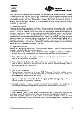 _________________________________________________________________________________________
Uma segunda consideração na escolha de um pressostato é a velocidade de ciclagem,
independente de sua vida útil. Se houver a necessidade de uma ciclagem de mais de uma
vez a cada três segundos, o tipo pistão deve ser especificado. O elemento sensor de
qualquer pressostato dos tipos diafragma ou bourdon age como uma mola a qual irá se
aquecer e sofrer fadiga em operação de ciclagem extremamente rápidas, diminuindo assim
a vida útil do pressostato.
2) Pressostato de Teste
A escolha do tipo de pressostato a ser usado - diafragma, pistão ou bourdon - deve também
ser regida pela pressão de teste a qual poderão ser submetidos (Pressão de teste é o maior
impulso - pico - de pressão que pode ocorrer em um sistema). Deve ser lembrado que,
embora o manômetro registre uma pressão de operação constante, podem haver impulsos
através do sistema os quais o manômetro não possue sensibilidade para acusar. Os tipos
diafragma e bourdon são extremamente sensível e podem ser afetados por esses impulsos.
Os pressostatos tipo diafragma são disponíveis numa faixa ajustável desde vácuo até 20
Bar, com pressões de teste até 70 Bar. O tipo bourdon pode operar até 1.240 Bar, com
pressões de teste até 1.655 Bar. E os tipos pistão compreendem uma faixa ajustável que vai
até 825 Bar, com pressões de teste até 1.380 Bar.
3) Função do Pressostato
A função do pressostato é outro fator determinante na seleção. Três tipos de pressostatos,
baseados em sua função, são descritos abaixo:
a) Pressostato de 1 contato - atua sobre uma única variação de pressão, abrindo ou
fechando um único circuito elétrico, por meio da ação reversível do micro-interruptor.
b) Pressostato diferencial - atua sobre a variação entre 2 pressões numa mesma linha
controladas pelo mesmo instrumento.
c) Pressostato de 2 contatos - atua independentemente sobre dois limites de uma mesma
fonte de pressão, abrindo ou fechando dois circuitos elétricos independentes por meio da
ação reversível de dois interruptores.
4) Tipos de caixa disponíveis
a) Pressostato com caixa à prova de tempo IP65. Podem ser fornecidos também com um
bloco de terminais interno para conexões elétricas, evitando a instalação de um bloco de
terminais externo para a ligação dos cabos.
b) À prova de explosão - construídos dentro de rígidos padrões de segurança, isolando os
contatos e cabos de atmosferas explosivas.
c) Tipo de pressostato sem caixa, exposto. Adequando às necessidades dos fabricantes de
equipamento, onde é prevista proteção especial para o instrumento, pelo usuário.
5) Seleção da faixa ajustável
O termo “faixa de trabalho” define a faixa de pressão na qual o pressostato irá operar em
condições normais de trabalho, sendo esta normalmente chamada de faixa ajustável.
Para maior precisão, o ponto de atuação deve situar-se acima de 65% da faixa ajustável.
Para maior durabilidade, o ponto de atuação deve situar-se abaixo de 65% da mesma (ver
__________________________________________________________________________________________
Senai
Departamento Regional do Espírito Santo 67
 