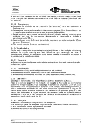 _________________________________________________________________________________________
A grande e única vantagem em seu utilizar os instrumentos pneumáticos está no fato de se
poder operá-los com segurança em áreas onde existe risco de explosão (centrais de gás,
por exemplo).
2.2.1.2 - Desvantagens
a) Necessita de tubulação de ar comprimido (ou outro gás) para seu suprimento e
funcionamento.
b) Necessita de equipamentos auxiliares tais como compressor, filtro, desumidificador, etc
..., para fornecer aos instrumentos ar seco, e sem partículas sólidas.
c) Devido ao atraso que ocorre na transmissão do sinal, este não pode ser enviado à longa
distância, sem uso de reforçadores. Normalmente a transmissão é limitada a
aproximadamente 100 m.
d) Vazamentos ao longo da linha de transmissão ou mesmo nos instrumentos são difíceis
de serem detectados.
e) Não permite conexão direta aos computadores.
2.2.2 - Tipo Hidráulico
Similar ao tipo pneumático e com desvantagens equivalentes, o tipo hidráulico utiliza-se da
variação de pressão exercida em óleos hidráulicos para transmissão de sinal. É
especialmente utilizado em aplicações onde torque elevado é necessário ou quando o
processo envolve pressões elevadas.
2.2.2.1 - Vantagens
a) Podem gerar grandes forças e assim acionar equipamentos de grande peso e dimensão.
b) Resposta rápida.
2.2.2.2 - Desvantagens
a) Necessita de tubulações de óleo para transmissão e suprimento.
b) Necessita de inspeção periódica do nível de óleo bem como sua troca.
c) Necessita de equipamentos auxiliares, tais como reservatório, filtros, bombas, etc...
2.2.3 - Tipo elétrico
Esse tipo de transmissão é feita utilizando sinais elétricos de corrente ou tensão.
Face a tecnologia disponível no mercado em relação a fabricação de instrumentos
eletrônicos microprocessados, hoje, é esse tipo de transmissão largamente usado em todas
as indústrias, onde não ocorre risco de explosão. Assim como na transmissão pneumática, o
sinal é linearmente modulado em uma faixa padronizada representando o conjunto de
valores entre o limite mínimo e máximo de uma variável de um processo qualquer. Como
padrão para transmissão a longas distâncias são utilizados sinais em corrente contínua
variando de (4 a 20 mA) e para distâncias até 15 metros aproximadamente, também utiliza-
se sinais em tensão contínua de 1 a 5V.
2.2.3.1 - Vantagens
a) Permite transmissão para longas distâncias sem perdas.
b) A alimentação pode ser feita pelos próprios fios que conduzem o sinal de transmissão.
c) Não necessita de poucos equipamentos auxiliares.
d) Permite fácil conexão aos computadores.
__________________________________________________________________________________________
Senai
Departamento Regional do Espírito Santo 7
 