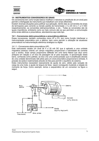 _________________________________________________________________________________________
14 - INSTRUMENTOS CONVERSORES DE SINAIS
Os conversores tem como função básica modificar a natureza ou amplitude de um sinal para
permitir a interligação de instrumento que trabalham com sinais diferentes.
Existem diversas situações para justificar sua aplicação, dentre elas as conversões de sinais
de termopares para corrente ou tensão padrão de transmissão ( 4 a 20 mA e 1 a 5 VDC
respectivamente), as conversões eletropneumáticas, e etc... Todas as conversões são de
iguais importância, entretanto como as mais comuns são as que permitem a comunicação
entre sinais elétricos e pneumáticos, abordaremos aqui este tipo.
14.1 - Conversores eletro-pneumáticos e pneumáticos-elétricos
Esses conversores, também conhecidos como I/P e P/I, tem como função interfacear a
instrumentação pneumática com a elétrica, bem como permitir a utilização de atuadores
pneumáticos na instrumentação eletrônica analógica ou digital.
14.1.1 - Conversores eletro-pneumáticos (I/P)
Este instrumento recebe um sinal de 4 a 20 mA DC que é aplicado a uma unidade
magnética (bobina) criando um campo magnético proporcional a intensidade de corrente
que a excitou. Esse campo proporciona deflexão em uma barra fletora que atua como
anteparo em relação a um bico de passagem de ar para exaustão. A aproximação desta
barra, conhecida como palheta, ao bico cria uma contra-pressão que é amplificada através
de uma unidade denominada relé piloto para um sinal pneumático proporcional à entrada. A
pressão de saída é realimentada através do fole para permitir o equilíbrio do sistema.
Estes instrumentos necessitam basicamente de ajuste de zero, obtido pela variação de
carga de uma mola, e ajuste de largura de faixa (span) conseguido mudando a relação do
momento de força. Como exemplo, temos o esquemático de um conversor na figura a
seguir.
__________________________________________________________________________________________
Senai
Departamento Regional do Espírito Santo 71
 
