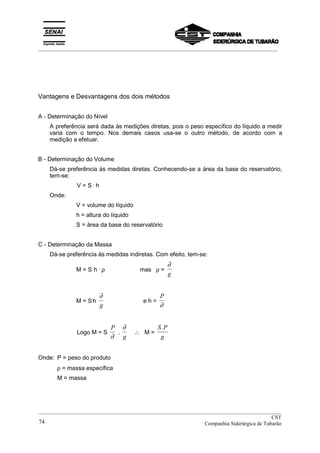 _________________________________________________________________________________________
Vantagens e Desvantagens dos dois métodos
A - Determinação do Nível
A preferência será dada às medições diretas, pois o peso específico do líquido a medir
varia com o tempo. Nos demais casos usa-se o outro método, de acordo com a
medição a efetuar.
B - Determinação do Volume
Dá-se preferência às medidas diretas. Conhecendo-se a área da base do reservatório,
tem-se:
V = S .
h
Onde:
V = volume do líquido
h = altura do líquido
S = área da base do reservatório
C - Determinação da Massa
Dá-se preferência às medidas indiretas. Com efeito, tem-se:
M = S.
h .
ρ mas ρ =
∂
g
M = S.
h
∂
g
e h =
P
∂
Logo M = S
P
∂
.
∂
g
∴ M =
S P
g
.
Onde: P = peso do produto
ρ = massa específica
M = massa
__________________________________________________________________________________________
CST
Companhia Siderúrgica de Tubarão74
 