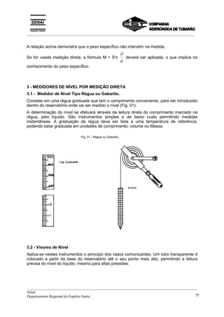 _________________________________________________________________________________________
A relação acima demonstra que o peso específico não intervém na medida.
Se for usada medição direta, a fórmula M = S.
h
∂
g
deverá ser aplicada, o que implica no
conhecimento do peso específico.
3 - MEDIDORES DE NÍVEL POR MEDIÇÃO DIRETA
3.1 - Medidor de Nível Tipo Régua ou Gabarito.
Consiste em uma régua graduada que tem o comprimento conveniente, para ser introduzido
dentro do reservatório onde vai ser medido o nível (Fig. 01).
A determinação do nível se efetuará através da leitura direta do comprimento marcado na
régua, pelo líquido. São instrumentos simples e de baixo custo permitindo medidas
instantâneas. A graduação da régua deve ser feita a uma temperatura de referência,
podendo estar graduada em unidades de comprimento, volume ou Massa.
Fig. 01 - Régua ou Gabarito.
3.2 - Visores de Nível
Aplica-se nestes instrumentos o princípio dos vasos comunicantes. Um tubo transparente é
colocado a partir da base do reservatório até o seu ponto mais alto, permitindo a leitura
precisa do nível do líquido, mesmo para altas pressões.
__________________________________________________________________________________________
Senai
Departamento Regional do Espírito Santo 75
 