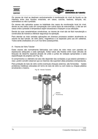 _________________________________________________________________________________________
Os visores de nível se destinam exclusivamente à monitoração do nível de líquido ou da
interface entre dois líquidos imissíveis, em vasos, colunas, reatores, tanques, etc.
submetidos ou não à pressão.
Os visores são aplicados quase na totalidade dos casos de monitoração local do nível,
devido ao seu baixo custo em comparação com outros tipos de instrumentos, a não ser em
casos onde a pressão e temperatura sejam excessivas e impeçam a sua utilização.
Devido às suas características construtivas, os visores de nível são de fácil manutenção e
construídos de maneira a oferecer segurança na operação.
Para atender as mais variadas aplicações em diversos processos existem atualmente os
visores do tipo tubular, de vidro plano, magnéticos e os especiais para uso em caldeiras.
Todos serão analisados um a um nos itens subsequentes.
A - Visores de Vidro Tubular
Estes visores são normalmente fabricados com tubos de vidro retos com paredes de
espessuras adequada a cada aplicação. Estes tubos são fixados entre duas válvulas de
bloqueio de desenho especial através de união e juntas de vedação apropriadas a cada
especificação de projetos (ver Fig. 02).
O comprimento e o diâmetro do tubo irão depender das condições a que estará submetido o
visor, porém convêm observar que os mesmos não suportam altas pressões e temperaturas.
Para proteção do tubo de vidro contra eventuais choques externos, são fornecidas hastes
protetoras metálicas colocadas em torno do tubo de vidro ou com tubos ou chapas plástica
envolvendo o mesmo.
Fig. 02 - Visores Tubulares
__________________________________________________________________________________________
CST
Companhia Siderúrgica de Tubarão76
 