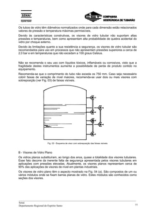 _________________________________________________________________________________________
Os tubos de vidro têm diâmetros normalizados onde para cada dimensão estão relacionados
valores de pressão e temperatura máximas permissíveis.
Devido às características construtivas, os visores de vidro tubular não suportam altas
pressões e temperaturas, bem como apresentam alta probabilidade de quebra acidental do
vidro por choque externo.
Devido às limitações quanto a sua resistência a segurança, os visores de vidro tubular são
recomendados para uso em processos que não apresentam pressões superiores a cerca de
2,0 bar e em temperaturas que não excedam a 100 graus Celsius.
Não se recomenda o seu uso com líquidos tóxicos, inflamáveis ou corrosivos, visto que a
fragilidade destes instrumentos aumenta a possibilidade de perda de produto contido no
equipamento.
Recomenda-se que o comprimento do tubo não exceda os 750 mm. Caso seja necessário
cobrir faixas de variação de nível maiores, recomenda-se usar dois ou mais visores com
sobreposição (ver Fig. 03) de faixas visíveis.
Fig. 03 - Esquema de visor com sobreposição das faixas visíveis
B - Visores de Vidro Plano
Os vidros planos substituíram, ao longo dos anos, quase a totalidade dos visores tubulares.
Esse fato decorre da inerente falta de segurança apresentada pelos visores tubulares em
aplicações com pressões elevadas. Atualmente, os visores planos representam cerca de
90% das aplicações de visores de nível em plantas industriais.
Os visores de vidro plano têm o aspecto mostrado na Fig. 04 (a). São compostos de um ou
vários módulos onde se fixam barras planas de vidro. Estes módulos são conhecidos como
seções dos visores.
__________________________________________________________________________________________
Senai
Departamento Regional do Espírito Santo 77
 