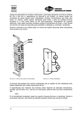 _________________________________________________________________________________________
Apesar da diversidade de modelos e fabricantes, cada seção apresenta uma altura variando
de 100 a 350 mm e, dependendo do desnível a ser medido, os visores podem ser
compostos de várias seções (visor multisseção). Contudo, recomenda-se que cada visor
tenha, no máximo, quatro seções. Ultrapassa esse limite, o peso da unidade torna-se
excessivo e o visor pode deixar de ser auto-sustentável, necessitando de suportes
adicionais. Caso sejam previstas variações amplas na temperatura do fluido, o visor deverá
ser provido com loops de expansão para possibilitar a dilatação ou contração resultantes.
Quando o desnível a ser medido exigir um número de seções adicionais serão sobrepostos
como mostra a Fig. 04 (b).
Fig. 04 ( a ) - Visor de vidro plano com três seções Fig. 04 ( b ) - Visores sobrepostos
A principal desvantagem dos visores multisseções são as regiões de não visibilidade entre
seções adjacentes que medem tipicamente 38 mm.
A especificação dos materiais das diversas partes depende da aplicação (temperatura,
pressão, tipo de fluido, etc.), mas de um modo geral, pode-se dizer que seus componentes
são:
Vidro
É de borossilicato temperado capaz de suportar choques térmicos e mecânicos. Devido à
sua própria natureza, não deverá ser aplicado qualquer esforço que resulte em flexão.
__________________________________________________________________________________________
CST
Companhia Siderúrgica de Tubarão78
 