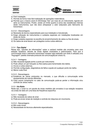 _________________________________________________________________________________________
e) Fácil instalação.
f) Permite de forma mais fácil realização de operações matemáticas.
g) Permite que o mesmo sinal (4~20mA)seja “lido” por mais de um instrumento, ligando em
série os instrumentos. Porém, existe um limite quanto à soma das resistências internas
deste instrumentos, que não deve ultrapassar o valor estipulado pelo fabricante do
transmissor.
2.2.3.2 – Desvantagens
a) Necessita de técnico especializado para sua instalação e manutenção.
b) Exige utilização de instrumentos e cuidados especiais em instalações localizadas em
áreas de riscos.
c) Exige cuidados especiais na escolha do encaminhamento de cabos ou fios de sinais.
d) Os cabos de sinal devem ser protegidos contra ruídos elétricos.
3.2.4 - Tipo Digital
Nesse tipo, “pacotes de informações” sobre a variável medida são enviados para uma
estação receptora, através de sinais digitais modulados e padronizados. Para que a
comunicação entre o elemento transmissor receptor seja realizada com êxito é utilizada uma
“linguagem” padrão chamado protocolo de comunicação(ver anexo A).
3.2.4.1 - Vantagens
a) Não necessita ligação ponto a ponto por instrumento.
b) Pode utilizar um par trançado ou fibra óptica para transmissão dos dados.
c) Imune a ruídos externos.
d) Permite configuração, diagnósticos de falha e ajuste em qualquer ponto da malha.
e) Menor custo final.
3.2.4.2 - Desvantagens
a) Existência de vários protocolos no mercado, o que dificulta a comunicação entre
equipamentos de marcas diferentes.
b) Caso ocorra rompimento no cabo de comunicação pode-se perder a informação e/ou
controle de várias malha.
3.2.5 - Via Rádio
Neste tipo, o sinal ou um pacote de sinais medidos são enviados à sua estação receptora
via ondas de rádio em uma faixa de freqüência específica.
3.2.5.1 - Vantagens
a) Não necessita de cabos de sinal.
b) Pode-se enviar sinais de medição e controle de máquinas em movimento.
3.2.5.2 - Desvantagens
a) Alto custo inicial.
b) Necessidade de técnicos altamente especializados.
__________________________________________________________________________________________
CST
Companhia Siderúrgica de Tubarão8
 