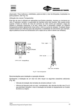 _________________________________________________________________________________________
observador. Para melhorar a visibilidade, pode-se dotar o visor de lâmpadas, localizadas na
parte posterior. (Ver Fig. 07)
Utilização dos visores Transparentes
Este tipo de visor é utilizado em aplicações com fluidos coloridos, viscosos ou corrosivos ao
vidro. É aplicável, também, à supervisão da interface entre dois líquidos. São usados ainda
quando o fluido no interior do visor for corrosivo ao vidro (como por exemplo a água de
caldeira a pressões superiores a 30 bar), nesse caso é necessário instalar um material
transparente protetor (geralmente mica) entre o vidro e a junta de vedação. A seleção desse
material deverá ser criteriosa para não prejudicar a visibilidade do instrumento (por exemplo,
alguns plásticos tornam-se translúcidos com a ação da luz solar e devem ser evitados).
Fig. 07 - Visor transparente
Recomendações para instalação e operação eficiente
Geralmente a instalação de um visor de vidro requer os seguintes acessórios adicionais
(Fig. 08):
− Válvulas de isolação das tomadas de amostra (válvula 1 e 2).
− Válvula de bloqueio junto ao visor, normalmente, são válvulas de três vias (3 e 4)
que permitem conectar o visor à tubulação de tomada no equipamento ou à saída
de dreno ou respiro.
__________________________________________________________________________________________
Senai
Departamento Regional do Espírito Santo 81
 