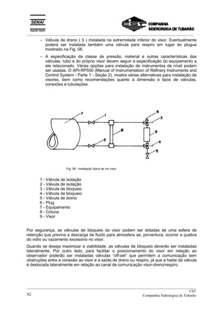 _________________________________________________________________________________________
− Válvula de dreno ( 5 ) instalada na extremidade inferior do visor. Eventualmente
poderá ser instalada também uma válvula para respiro em lugar do plugue
mostrado na Fig. 08.
− A especificação da classe de pressão, material e outras características das
válvulas, tubo e do próprio visor devem seguir a especificação do equipamento a
ele relacionado. Várias opções para instalação de instrumentos de nível podem
ser usadas. O API-RP550 (Manual of Instrumentation of Refinery Instruments and
Control System - Parte 1 - Seção 2), mostra várias alternativas para instalação de
visores, bem como recomendações quanto à dimensão e tipos de válvulas,
conexões e tubulações.
Fig. 08 - Instalação típica de um visor
1 - Válvula de isolação
2 - Válvula de isolação
3 - Válvula de bloqueio
4 - Válvula de bloqueio
5 - Válvula de dreno
6 - Plug
7 - Equipamento
8 - Coluna
9 - Visor
Por segurança, as válvulas de bloqueio do visor podem ser dotadas de uma esfera de
retenção que previna a descarga de fluido para atmosfera se, porventura, ocorrer a quebra
do vidro ou vazamento excessivo no visor.
Quando se deseja maximizar a viabilidade, as válvulas de bloqueio deverão ser instaladas
lateralmente. Por outro lado, para facilitar o posicionamento do visor em relação ao
observador poderão ser instaladas válvulas “off-set” que permitem a comunicação sem
obstruções entre a conexão ao visor e a saída de dreno ou respiro, já que a haste da válvula
é deslocada lateralmente em relação ao canal de comunicação visor-dreno/respiro.
__________________________________________________________________________________________
CST
Companhia Siderúrgica de Tubarão82
 