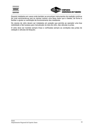 _________________________________________________________________________________________
Quando instalados em vasos onde também se encontram instrumentos de medição contínua
de nível recomenda-se que os visores cubram uma faixa maior que a destes, de forma a
facilitar o ajuste ou verificação de funcionamento dos medidores.
Os visores de vidro devem ser instalados em posição que permita ao operador uma boa
visibilidade e fácil acesso para manutenção do tubo de vidro, das válvulas e juntas.
O vidro deve ser mantido sempre limpo e verificadas sempre as condições das juntas de
vedação e válvulas de bloqueio.
__________________________________________________________________________________________
Senai
Departamento Regional do Espírito Santo 83
 