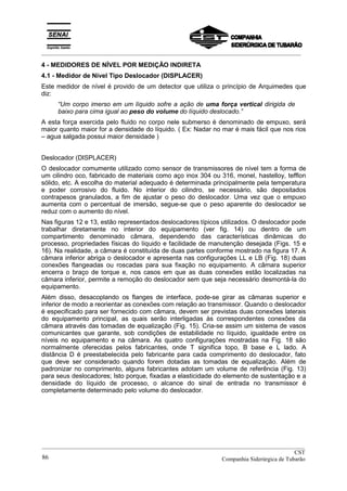 _________________________________________________________________________________________
4 - MEDIDORES DE NÍVEL POR MEDIÇÃO INDIRETA
4.1 - Medidor de Nível Tipo Deslocador (DISPLACER)
Este medidor de nível é provido de um detector que utiliza o princípio de Arquimedes que
diz:
“Um corpo imerso em um líquido sofre a ação de uma força vertical dirigida de
baixo para cima igual ao peso do volume do líquido deslocado.”
A esta força exercida pelo fluido no corpo nele submerso é denominado de empuxo, será
maior quanto maior for a densidade do líquido. ( Ex: Nadar no mar é mais fácil que nos rios
– agua salgada possui maior densidade )
Deslocador (DISPLACER)
O deslocador comumente utilizado como sensor de transmissores de nível tem a forma de
um cilindro oco, fabricado de materiais como aço inox 304 ou 316, monel, hastelloy, tefflon
sólido, etc. A escolha do material adequado é determinada principalmente pela temperatura
e poder corrosivo do fluido. No interior do cilindro, se necessário, são depositados
contrapesos granulados, a fim de ajustar o peso do deslocador. Uma vez que o empuxo
aumenta com o percentual de imersão, segue-se que o peso aparente do deslocador se
reduz com o aumento do nível.
Nas figuras 12 e 13, estão representados deslocadores típicos utilizados. O deslocador pode
trabalhar diretamente no interior do equipamento (ver fig. 14) ou dentro de um
compartimento denominado câmara, dependendo das características dinâmicas do
processo, propriedades físicas do líquido e facilidade de manutenção desejada (Figs. 15 e
16). Na realidade, a câmara é constituída de duas partes conforme mostrado na figura 17. A
câmara inferior abriga o deslocador e apresenta nas configurações LL e LB (Fig. 18) duas
conexões flangeadas ou roscadas para sua fixação no equipamento. A câmara superior
encerra o braço de torque e, nos casos em que as duas conexões estão localizadas na
câmara inferior, permite a remoção do deslocador sem que seja necessário desmontá-la do
equipamento.
Além disso, desacoplando os flanges de interface, pode-se girar as câmaras superior e
inferior de modo a reorientar as conexões com relação ao transmissor. Quando o deslocador
é especificado para ser fornecido com câmara, devem ser previstas duas conexões laterais
do equipamento principal, as quais serão interligadas às correspondentes conexões da
câmara através das tomadas de equalização (Fig. 15). Cria-se assim um sistema de vasos
comunicantes que garante, sob condições de estabilidade no líquido, igualdade entre os
níveis no equipamento e na câmara. As quatro configurações mostradas na Fig. 18 são
normalmente oferecidas pelos fabricantes, onde T significa topo, B base e L lado. A
distância D é preestabelecida pelo fabricante para cada comprimento do deslocador, fato
que deve ser considerado quando forem dotadas as tomadas de equalização. Além de
padronizar no comprimento, alguns fabricantes adotam um volume de referência (Fig. 13)
para seus deslocadores; Isto porque, fixadas a elasticidade do elemento de sustentação e a
densidade do líquido de processo, o alcance do sinal de entrada no transmissor é
completamente determinado pelo volume do deslocador.
__________________________________________________________________________________________
CST
Companhia Siderúrgica de Tubarão86
 