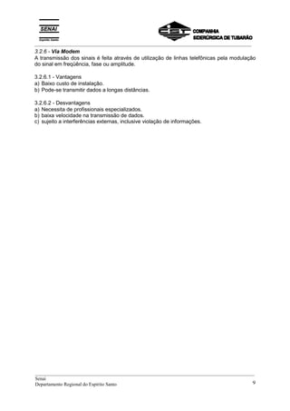_________________________________________________________________________________________
3.2.6 - Via Modem
A transmissão dos sinais é feita através de utilização de linhas telefônicas pela modulação
do sinal em freqüência, fase ou amplitude.
3.2.6.1 - Vantagens
a) Baixo custo de instalação.
b) Pode-se transmitir dados a longas distâncias.
3.2.6.2 - Desvantagens
a) Necessita de profissionais especializados.
b) baixa velocidade na transmissão de dados.
c) sujeito a interferências externas, inclusive violação de informações.
__________________________________________________________________________________________
Senai
Departamento Regional do Espírito Santo 9
 
