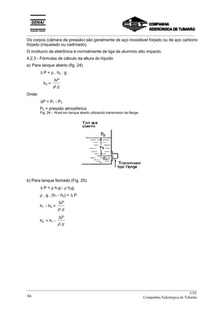 _________________________________________________________________________________________
Os corpos (câmara de pressão) são geralmente de aço inoxidável forjado ou de aço carbono
forjado (niquelado ou cadmiado).
O invólucro da eletrônica é normalmente de liga de alumínio alto impacto.
4.2.3 - Fórmulas de cálculo da altura do líquido
a) Para tanque aberto (fig. 24)
∆ P = ρ . h2 . g
h2 =
∆P
gρ.
Onde:
∆P = P1 - P0
P0 = pressão atmosférica
Fig. 24 - Nível em tanque aberto utilizando transmissor de flange
b) Para tanque fechado (Fig. 25)
∆ P = ρ h1g - ρ h2g
ρ . g . (h1 - h2) = ∆ P
h1 - h2 =
∆P
gρ.
h2 = h1 -
∆P
gρ.
__________________________________________________________________________________________
CST
Companhia Siderúrgica de Tubarão94
 