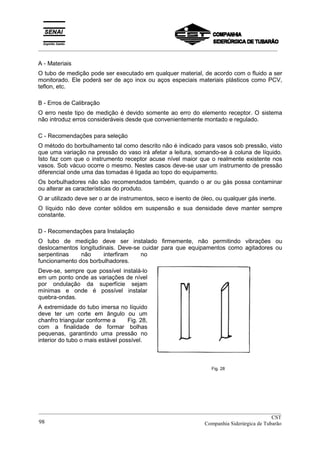 _________________________________________________________________________________________
A - Materiais
O tubo de medição pode ser executado em qualquer material, de acordo com o fluido a ser
monitorado. Ele poderá ser de aço inox ou aços especiais materiais plásticos como PCV,
teflon, etc.
B - Erros de Calibração
O erro neste tipo de medição é devido somente ao erro do elemento receptor. O sistema
não introduz erros consideráveis desde que convenientemente montado e regulado.
C - Recomendações para seleção
O método do borbulhamento tal como descrito não é indicado para vasos sob pressão, visto
que uma variação na pressão do vaso irá afetar a leitura, somando-se à coluna de líquido.
Isto faz com que o instrumento receptor acuse nível maior que o realmente existente nos
vasos. Sob vácuo ocorre o mesmo. Nestes casos deve-se usar um instrumento de pressão
diferencial onde uma das tomadas é ligada ao topo do equipamento.
Os borbulhadores não são recomendados também, quando o ar ou gás possa contaminar
ou alterar as características do produto.
O ar utilizado deve ser o ar de instrumentos, seco e isento de óleo, ou qualquer gás inerte.
O líquido não deve conter sólidos em suspensão e sua densidade deve manter sempre
constante.
D - Recomendações para Instalação
O tubo de medição deve ser instalado firmemente, não permitindo vibrações ou
deslocamentos longitudinais. Deve-se cuidar para que equipamentos como agitadores ou
serpentinas não interfiram no
funcionamento dos borbulhadores.
Deve-se, sempre que possível instalá-lo
em um ponto onde as variações de nível
por ondulação da superfície sejam
mínimas e onde é possível instalar
quebra-ondas.
A extremidade do tubo imersa no líquido
deve ter um corte em ângulo ou um
chanfro triangular conforme a Fig. 28,
com a finalidade de formar bolhas
pequenas, garantindo uma pressão no
interior do tubo o mais estável possível.
Fig. 28
__________________________________________________________________________________________
CST
Companhia Siderúrgica de Tubarão98
 