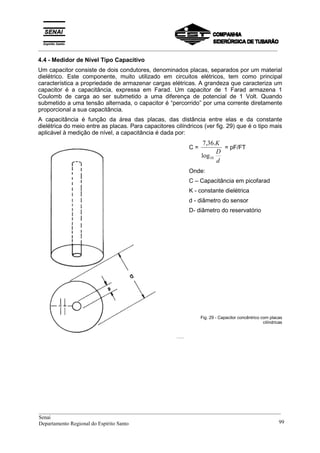 _________________________________________________________________________________________
4.4 - Medidor de Nível Tipo Capacitivo
Um capacitor consiste de dois condutores, denominados placas, separados por um material
dielétrico. Este componente, muito utilizado em circuitos elétricos, tem como principal
característica a propriedade de armazenar cargas elétricas. A grandeza que caracteriza um
capacitor é a capacitância, expressa em Farad. Um capacitor de 1 Farad armazena 1
Coulomb de carga ao ser submetido a uma diferença de potencial de 1 Volt. Quando
submetido a uma tensão alternada, o capacitor é “percorrido” por uma corrente diretamente
proporcional a sua capacitância.
A capacitância é função da área das placas, das distância entre elas e da constante
dielétrica do meio entre as placas. Para capacitores cilíndricos (ver fig. 29) que é o tipo mais
aplicável à medição de nível, a capacitância é dada por:
C =
d
D
K
10log
.36,7
= pF/FT
Onde:
C – Capacitância em picofarad
K - constante dielétrica
d - diâmetro do sensor
D- diâmetro do reservatório
Fig. 29 - Capacitor concêntrico com placas
cilíndricas
__________________________________________________________________________________________
Senai
Departamento Regional do Espírito Santo 99
 