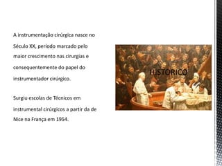 A instrumentação cirúrgica nasce no
Século XX, período marcado pelo
maior crescimento nas cirurgias e
consequentemente do papel do
instrumentador cirúrgico.
Surgiu escolas de Técnicos em
instrumental cirúrgicos a partir da de
Nice na França em 1954.
 