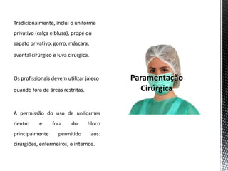 Tradicionalmente, inclui o uniforme
privativo (calça e blusa), propé ou
sapato privativo, gorro, máscara,
avental cirúrgico e luva cirúrgica.
Os profissionais devem utilizar jaleco
quando fora de áreas restritas.
A permissão do uso de uniformes
dentro e fora do bloco
principalmente permitido aos:
cirurgiões, enfermeiros, e internos.
 