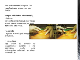  Os instrumentais cirúrgicos são
classificados de acordo com sua
função.
Tempos operatórios (inicialmente)
 Diérese
apresenta como objetivo criar vias de
acesso através dos tecidos por meio
de bisturis e tesouras.
 preensão
Objetivo: manipulação de algumas
estruturas.
 hemostasia
visa conter ou prevenir os
sangramentos durante o ato
operatório, tendo como
instrumentais principais as pinças
hemostáticas.
 