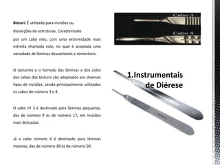 Bisturi: É utilizado para incisões ou
dissecções de estruturas. Caracterizado
por um cabo reto, com uma extremidade mais
estreita chamada colo, no qual é acoplada uma
variedade de lâminas descartáveis e removíveis.
O tamanho e o formato das lâminas e dos colos
dos cabos dos bisturis são adaptados aos diversos
tipos de incisões, sendo principalmente utilizados
os cabos de número 3 e 4.
O cabo nº 3 é destinado para lâminas pequenas,
das de número 9 às de número 17, em incisões
mais delicadas.
Já o cabo número 4 é destinado para lâminas
maiores, das de número 18 às de número 50.
 