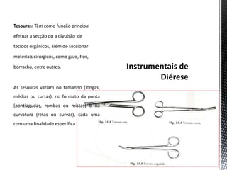 Tesouras: Têm como função principal
efetuar a secção ou a divulsão de
tecidos orgânicos, além de seccionar
materiais cirúrgicos, como gaze, fios,
borracha, entre outros.
As tesouras variam no tamanho (longas,
médias ou curtas), no formato da ponta
(pontiagudas, rombas ou mistas) e na
curvatura (retas ou curvas), cada uma
com uma finalidade específica.
 