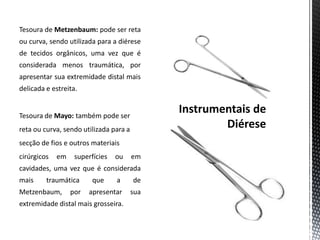 Tesoura de Metzenbaum: pode ser reta
ou curva, sendo utilizada para a diérese
de tecidos orgânicos, uma vez que é
considerada menos traumática, por
apresentar sua extremidade distal mais
delicada e estreita.
Tesoura de Mayo: também pode ser
reta ou curva, sendo utilizada para a
secção de fios e outros materiais
cirúrgicos em superfícies ou em
cavidades, uma vez que é considerada
mais traumática que a de
Metzenbaum, por apresentar sua
extremidade distal mais grosseira.
 